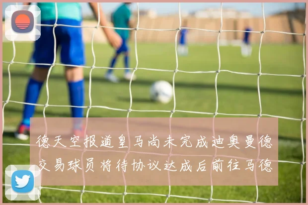 德天空报道皇马尚未完成迪奥曼德交易球员将待协议达成后前往马德里