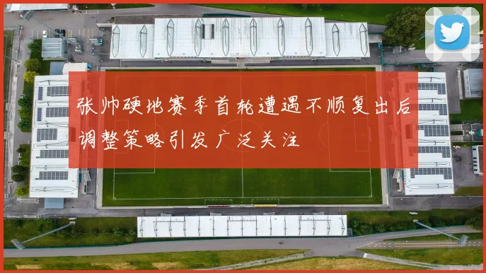 张帅硬地赛季首轮遭遇不顺复出后调整策略引发广泛关注
