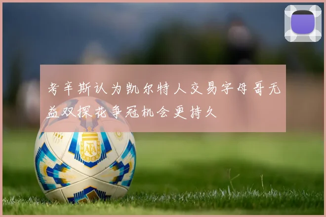 考辛斯认为凯尔特人交易字母哥无益双探花争冠机会更持久