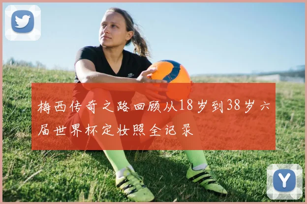 梅西传奇之路回顾从18岁到38岁六届世界杯定妆照全记录