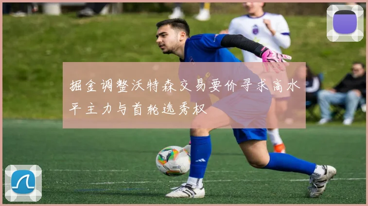 掘金调整沃特森交易要价寻求高水平主力与首轮选秀权