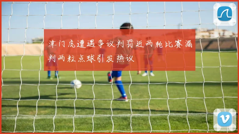 津门虎遭遇争议判罚近两轮比赛漏判两粒点球引发热议