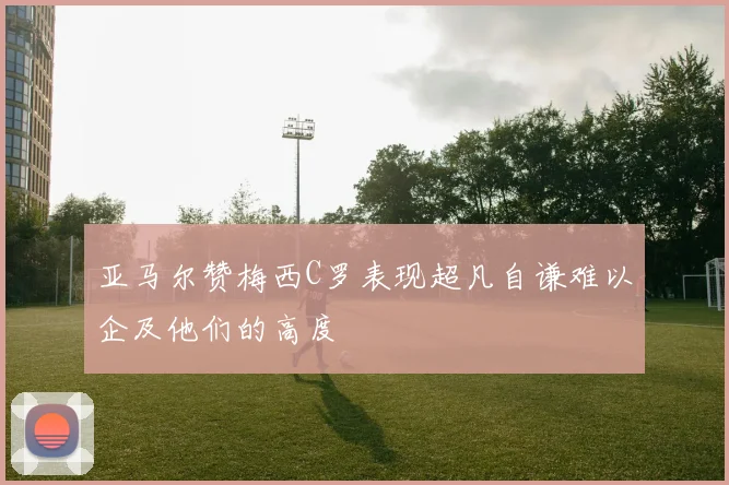 亚马尔赞梅西C罗表现超凡自谦难以企及他们的高度