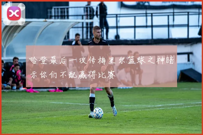 哈登最后一攻传梅里尔篮球之神暗示你们不配赢得比赛
