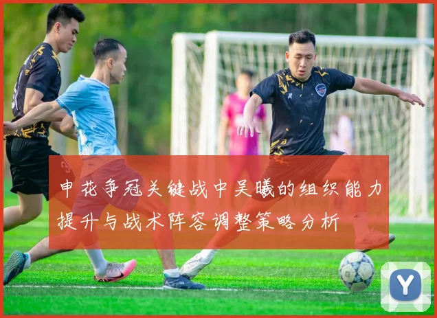 申花争冠关键战中吴曦的组织能力提升与战术阵容调整策略分析