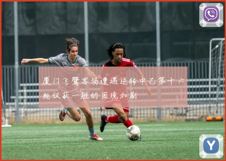 厦门飞鹭客场遭遇逆转中乙第十六轮仅获一胜的困境加剧