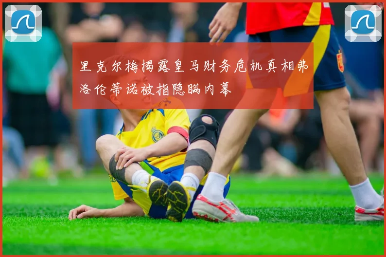 里克尔梅揭露皇马财务危机真相弗洛伦蒂诺被指隐瞒内幕