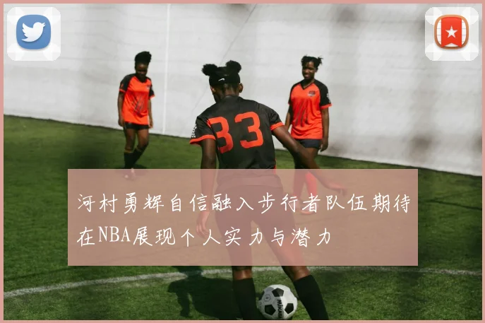 河村勇辉自信融入步行者队伍期待在NBA展现个人实力与潜力