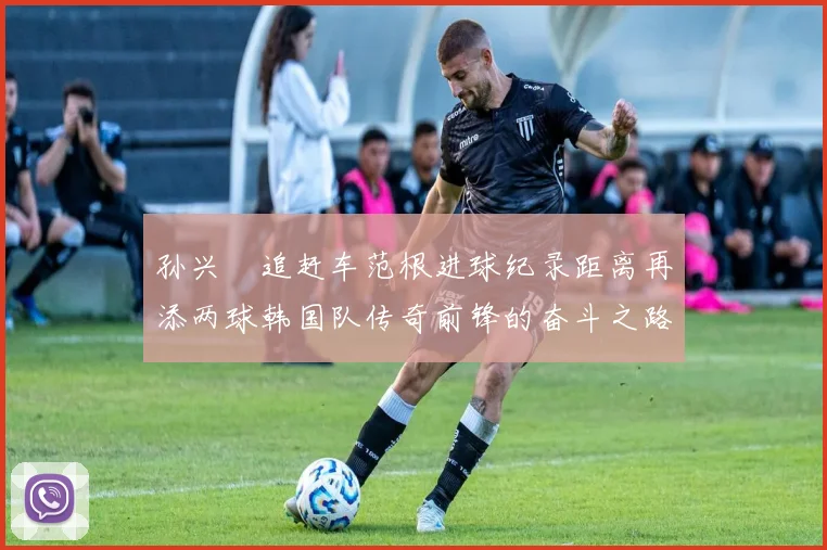孙兴慜追赶车范根进球纪录距离再添两球韩国队传奇前锋的奋斗之路
