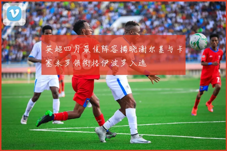 英超四月最佳阵容揭晓谢尔基与卡塞米罗领衔格伊波罗入选