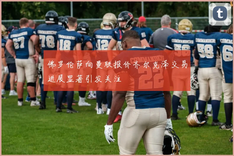 佛罗伦萨向曼联报价齐尔克泽交易进展显著引发关注