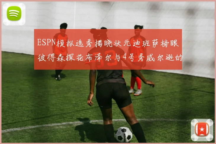 ESPN模拟选秀揭晓状元迪班萨榜眼彼得森探花布泽尔与4号秀威尔逊的精彩表现
