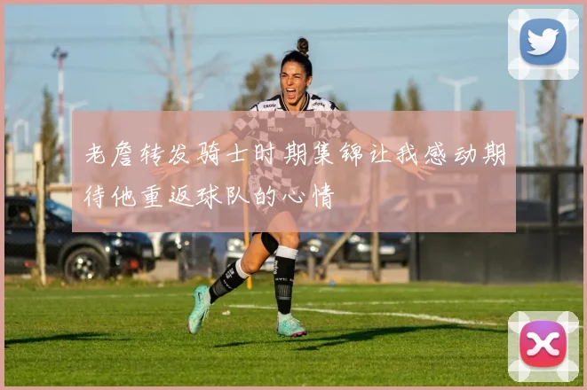 老詹转发骑士时期集锦让我感动期待他重返球队的心情
