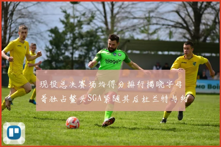 现役总决赛场均得分排行揭晓字母哥独占鳌头SGA紧随其后杜兰特与约基奇争夺第三