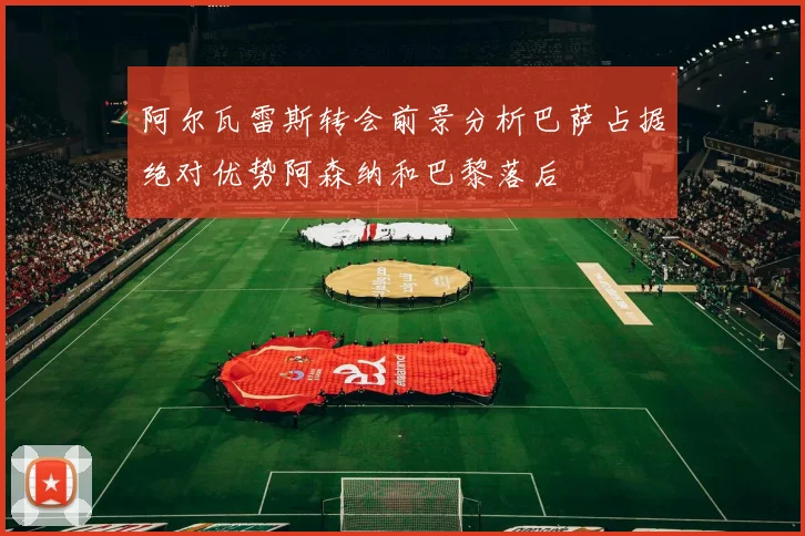 阿尔瓦雷斯转会前景分析巴萨占据绝对优势阿森纳和巴黎落后