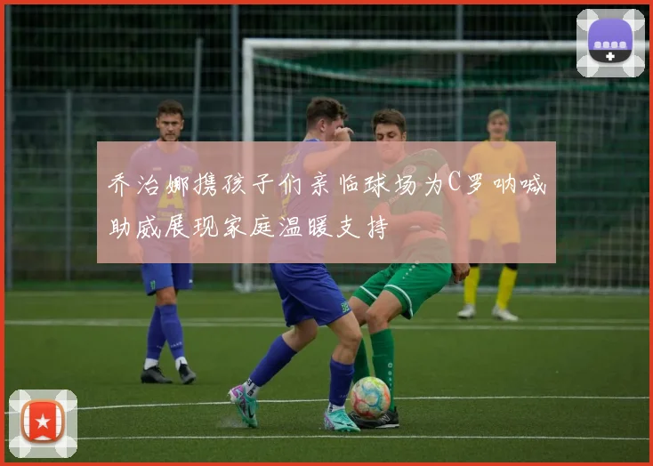 乔治娜携孩子们亲临球场为C罗呐喊助威展现家庭温暖支持