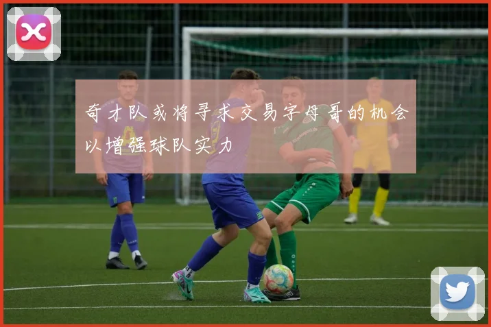 奇才队或将寻求交易字母哥的机会以增强球队实力