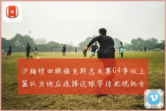 沙梅特回顾福克斯总决赛G4争议上篮认为他应选择运球等待犯规机会