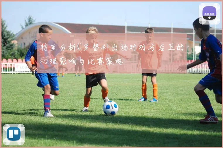 特里分析C罗替补出场对对方后卫的心理影响与比赛策略
