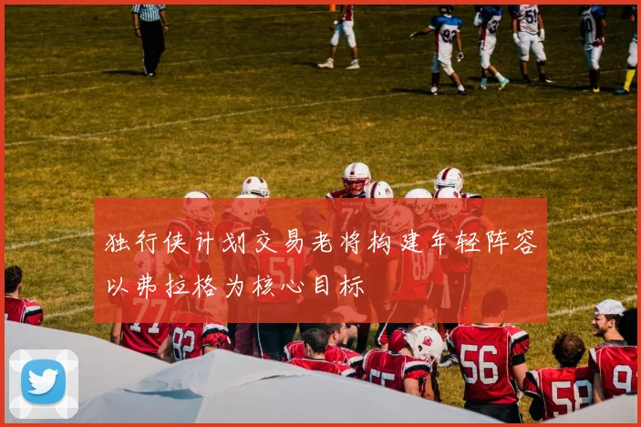 独行侠计划交易老将构建年轻阵容以弗拉格为核心目标