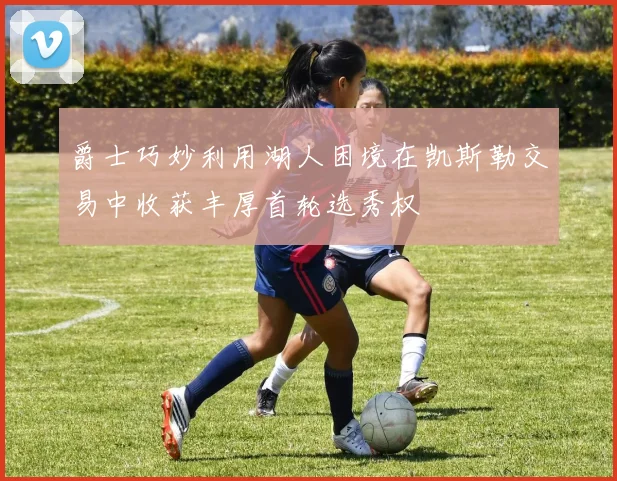 爵士巧妙利用湖人困境在凯斯勒交易中收获丰厚首轮选秀权
