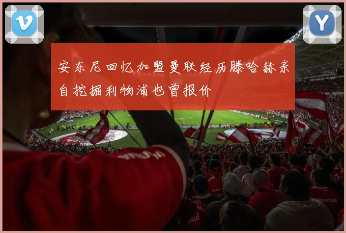 安东尼回忆加盟曼联经历滕哈赫亲自挖掘利物浦也曾报价