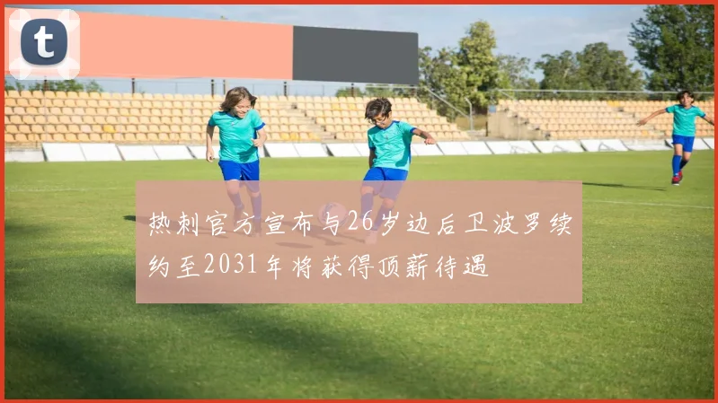 热刺官方宣布与26岁边后卫波罗续约至2031年将获得顶薪待遇