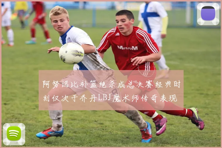 阿努诺比补篮绝杀成总决赛经典时刻仅次于乔丹LBJ魔术师传奇表现