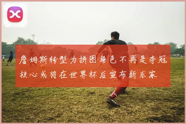 詹姆斯转型为拼图角色不再是夺冠核心或将在世界杯后宣布新东家