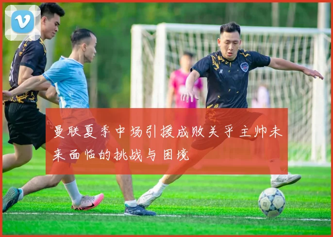 曼联夏季中场引援成败关乎主帅未来面临的挑战与困境