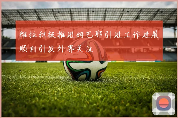 维拉积极推进姆巴耶引进工作进展顺利引发外界关注
