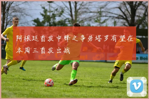 阿根廷首发中锋之争劳塔罗有望在本周三首发出战