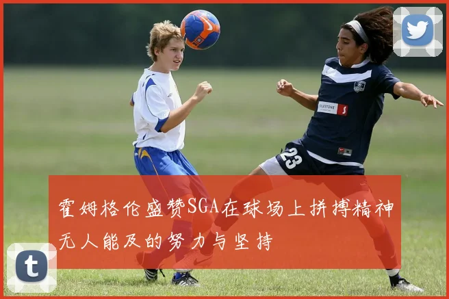 霍姆格伦盛赞SGA在球场上拼搏精神无人能及的努力与坚持